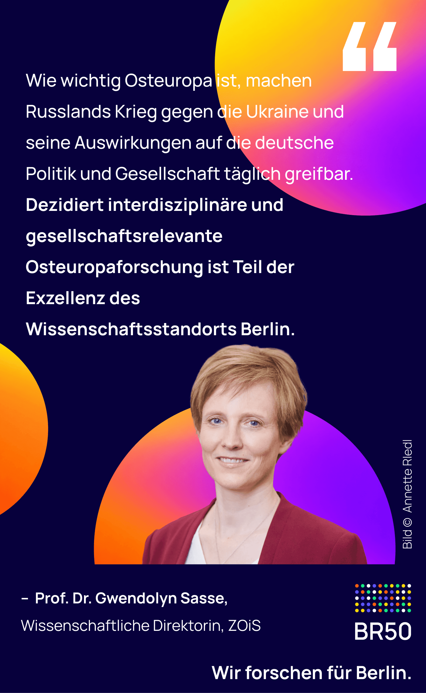 Prof. Dr. Gwendolyn Sasse, Wissenschaftliche Direktorin, ZOiS: Wie wichtig Osteuropa ist, machen Russlands Krieg gegen die Ukraine und seine Auswirkungen auf die deutsche Politik und Gesellschaft täglich greifbar. Dezidiert interdisziplinäre und gesellschaftsrelevante Osteuropaforschung ist Teil der Exzellenz des Wissenschaftsstandorts Berlin. Wir forschen für Berlin. Bild © Annette Riedl.