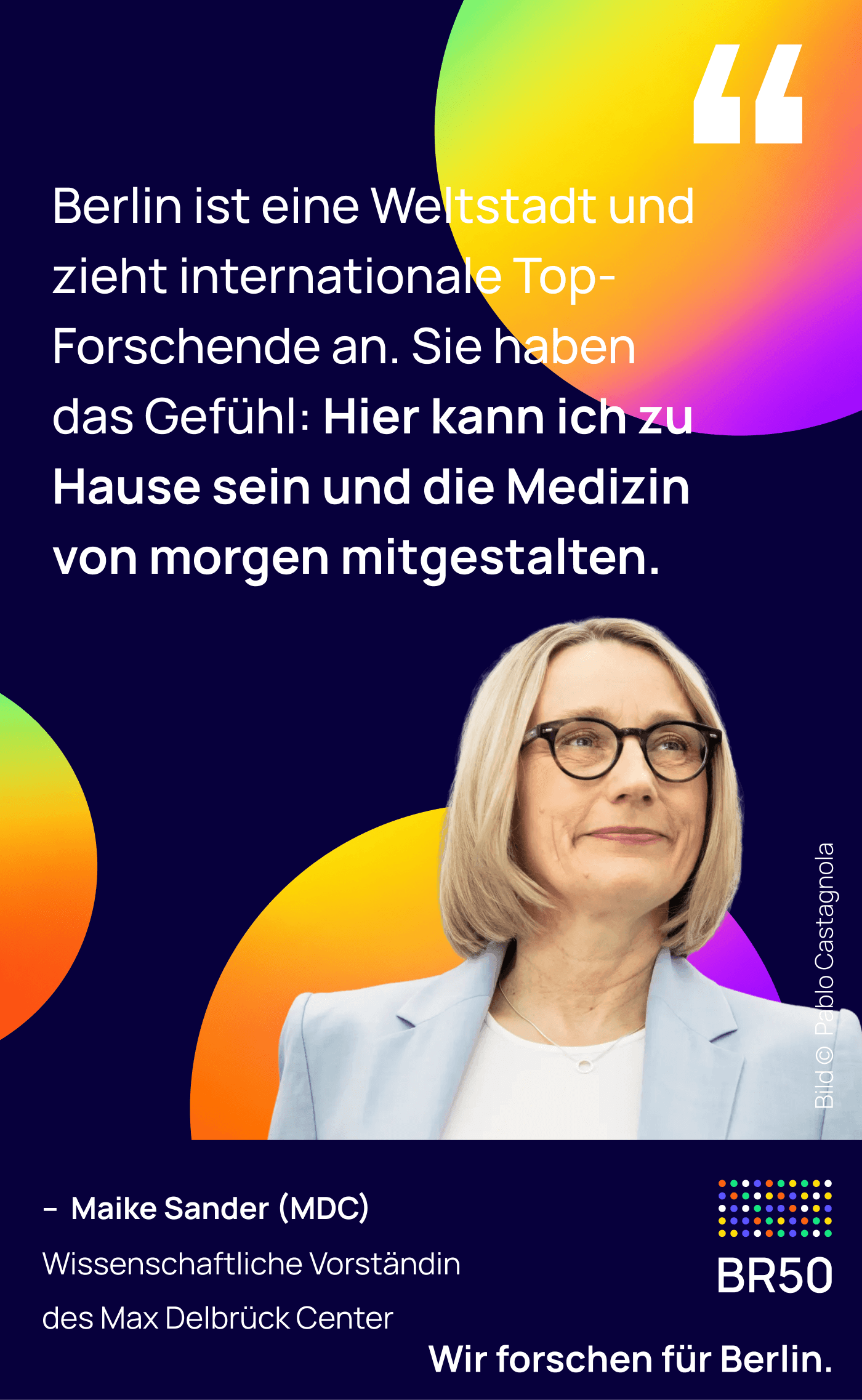 Maike Sander (MDC), Wissenschaftliche Vorständin des Max Delbrück Center: Berlin ist eine Weltstadt und zieht internationale Top-Forschende an. Sie haben das Gefühl: Hier kann ich zu Hause sein und die Medizin von morgen mitgestalten. Wir forschen für Berlin. Bild © Pablo Castagnola.