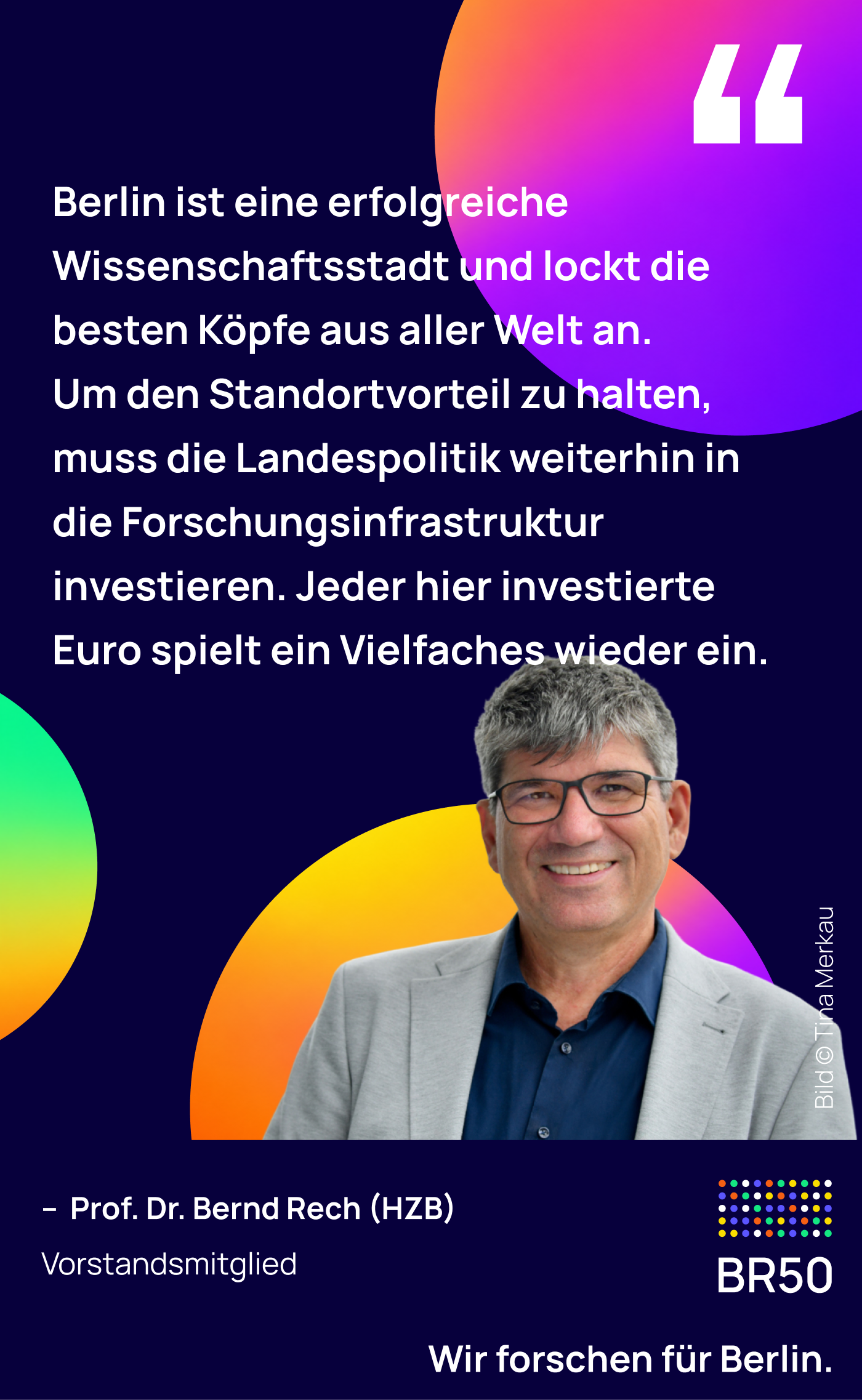 Prof. Dr. Bernd Rech (HZB), Vorstandsmitglied: Berlin ist eine erfolgreiche Wissenschaftsstadt und lockt die besten Köpfe aus aller Welt an. Um den Standortvorteil zu halten, muss die Landespolitik weiterhin in die Forschungsinfrastruktur investieren. Jeder hier investierte Euro spielt ein Vielfaches wieder ein. Wir forschen für Berlin. Bild © Tina Merkau.