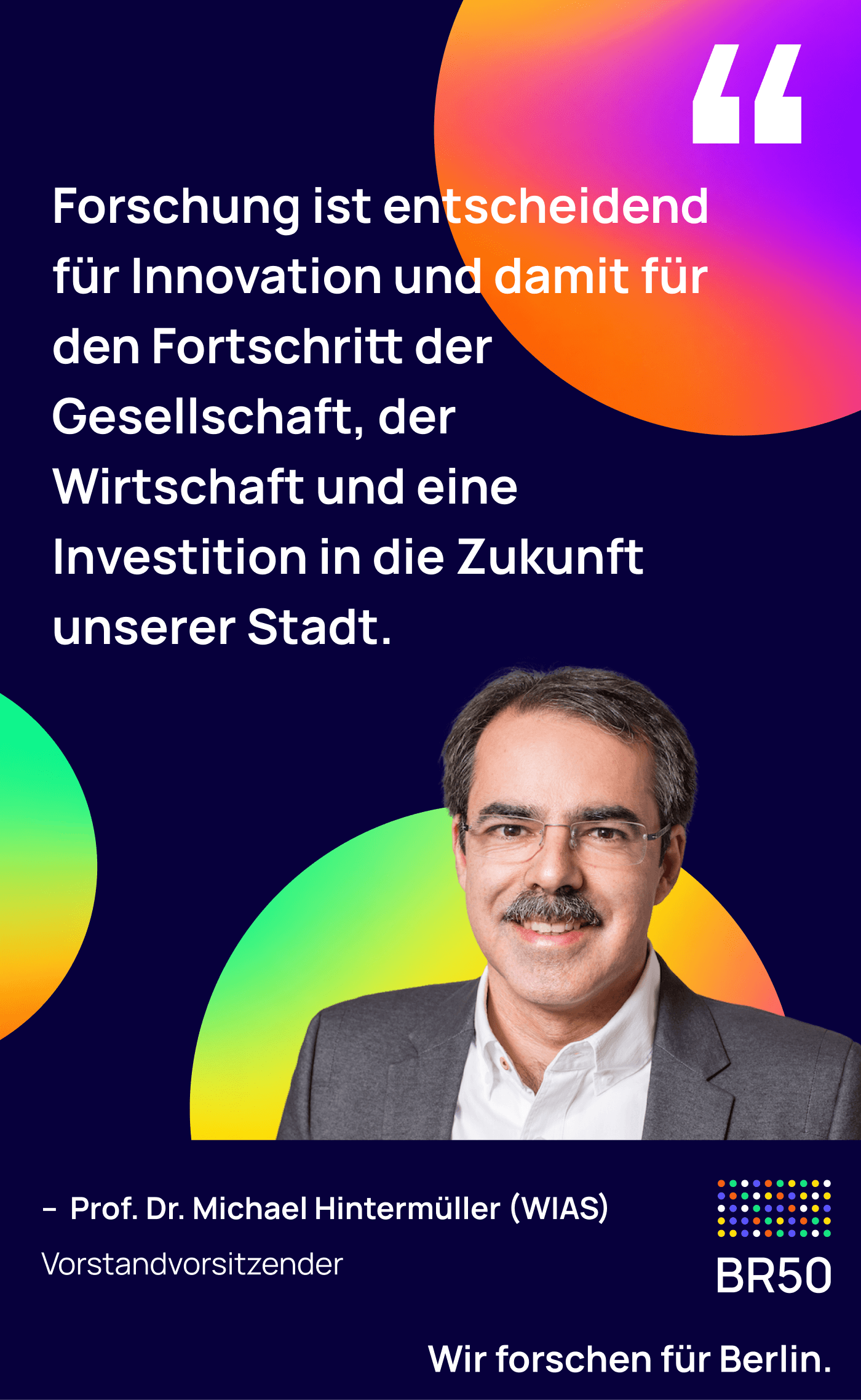 Prof. Dr. Michael Hintermüller (WIAS), Vorstandsvorsitzender: Forschung ist entscheidend für Innovation und damit für den Fortschritt der Gesellschaft, der Wirtschaft und eine Investition in die Zukunft unserer Stadt. Wir forschen für Berlin.