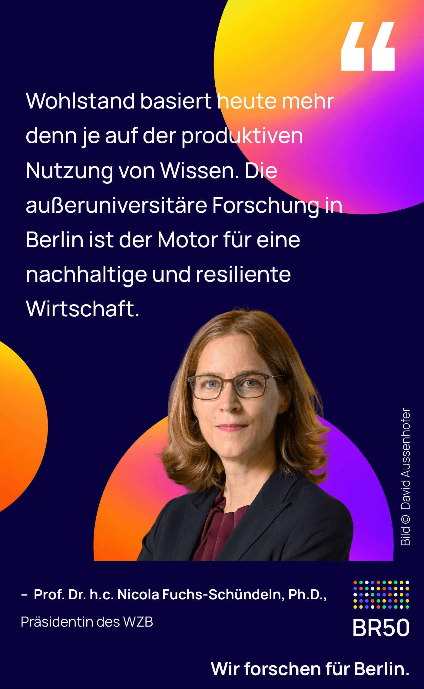 Prof. Dr. h.c. Nicola Fuchs-Schündeln, Ph.D., Präsidentin des WZB: Wohlstand basiert heute mehr denn je auf der produktiven Nutzung von Wissen. Die außeruniversitäre Forschung in Berlin ist der Motor für eine nachhaltige und resiliente Wirtschaft. Wir forschen für Berlin. Bild © David Ausserhofer.