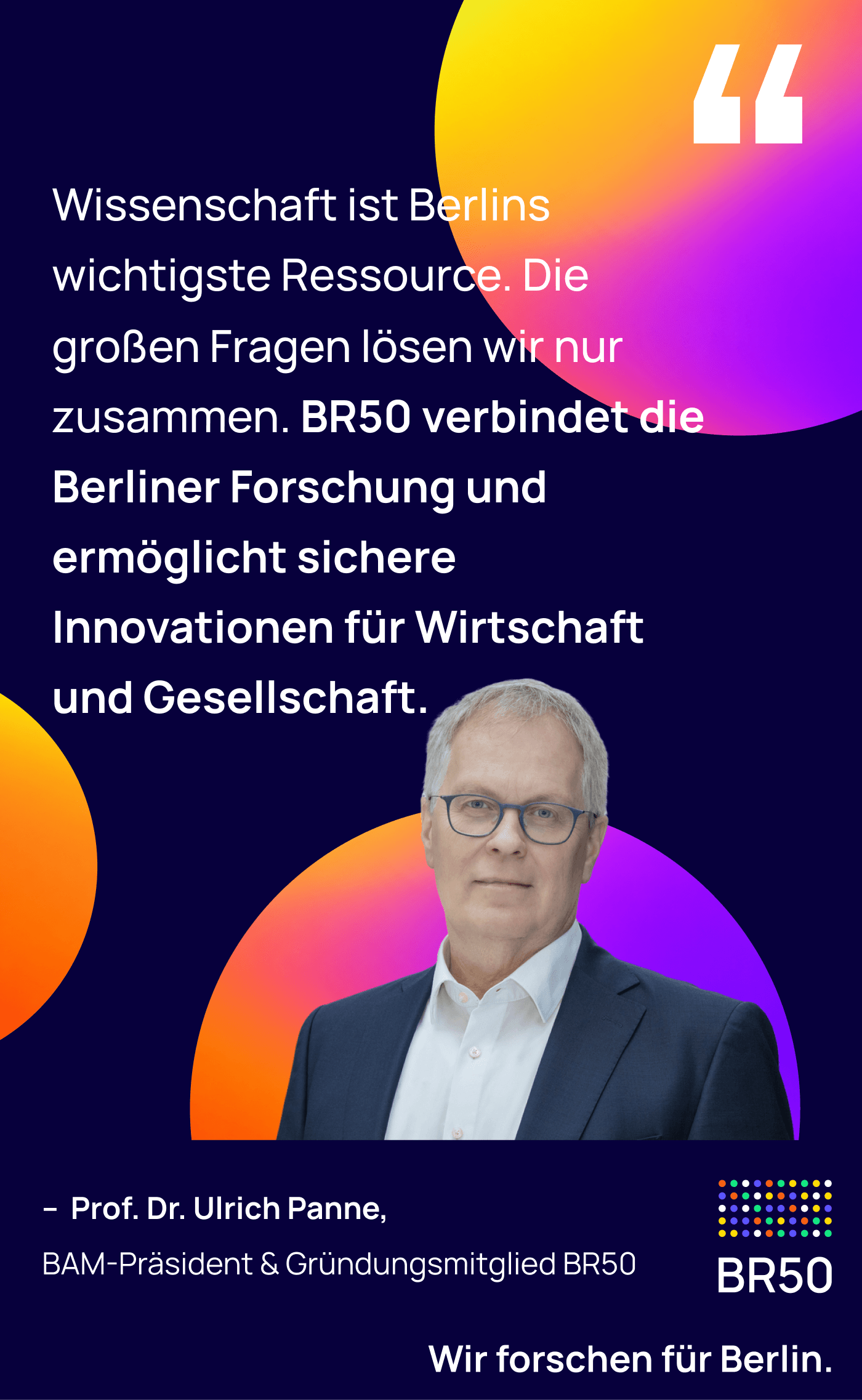 Prof. Dr. Ulrich Panne, BAM-Präsident & Gründungsmitglied BR50: Wissenschaft ist Berlins wichtigste Ressource. Die großen Fragen lösen wir nur zusammen. BR50 verbindet die Berliner Forschung und ermöglicht sichere Innovationen für Wirtschaft und Gesellschaft. Wir forschen für Berlin.