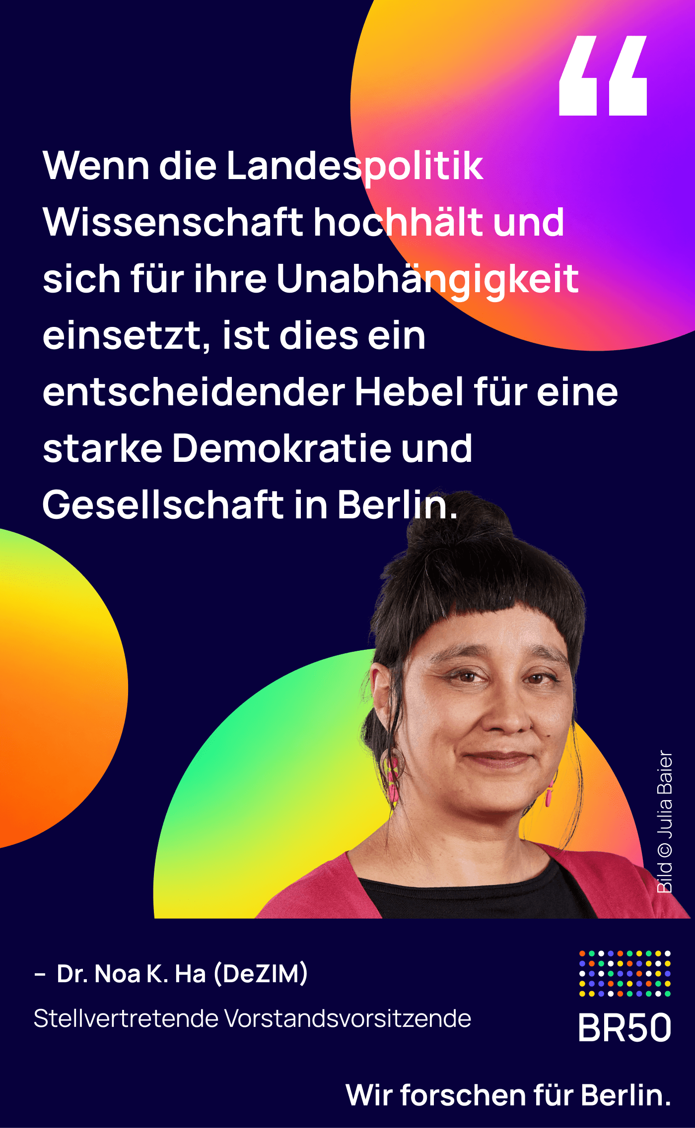 Dr. Noa K. Ha (DeZIM), stellvertretende Vorstandsvorsitzende: Wenn die Landespolitik Wissenschaft hochhält und sich für ihre Unabhängigkeit einsetzt, ist dies ein entscheidender Hebel für eine starke Demokratie und Gesellschaft in Berlin. Wir forschen für Berlin.